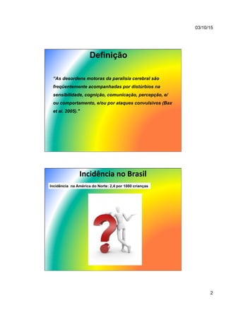 03/10/15
2
Definição
“As desordens motoras da paralisia cerebral são
freqüentemente acompanhadas por distúrbios na
sensibilidade, cognição, comunicação, percepção, e/
ou comportamento, e/ou por ataques convulsivos (Bax
et al. 2005)."
Incidência	
  no	
  Brasil	
  
Incidência na América do Norte: 2,4 por 1000 crianças
 