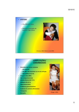 03/10/15
8
•  ATETOSE:	
  
–  15	
  a	
  20%	
  dos	
  casos	
  
–  Sintomas	
  associados	
  de	
  
mais	
  de	
  1	
  7po	
  clínico	
  
(Fonseca,	
  2002;	
  Nelson	
  e	
  cols,1994)	
  
COMPLICAÇÕES/	
  
COMORBIDADES	
  
•  Distúrbios	
  dos	
  nervos	
  cranianos	
  	
  
–  Alt.sensorial	
  
–  28-­‐	
  68%:	
  dist.visomotor	
  ou	
  erro	
  de	
  refração	
  
–  Déf.audi/vo	
  (6-­‐12	
  %)	
  
•  Atraso	
  na	
  fala	
  (38%)	
  
•  Dist.	
  comportamentais	
  
•  Retardo	
  Mental	
  (60-­‐75	
  %)	
  	
  
•  Epilepsia	
  (35-­‐62	
  %)	
  	
  
•  Hipercinesia	
  (61%)	
  
•  Problemas	
  gastrointes/nais	
  
•  Ausência	
  de	
  controle	
  esﬁncteriano	
  
•  Osteopenia	
  
•  Retrações	
  
(Krigger,	
  2006)	
  
 