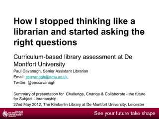 How I stopped thinking like a
librarian and started asking the
right questions
Curriculum-based library assessment at De
Montfort University
Paul Cavanagh, Senior Assistant Librarian
Email: pcavanagh@dmu.ac.uk,
Twitter: @peccavanagh

Summary of presentation for Challenge, Change & Collaborate - the future
for Subject Librarianship
22nd May 2012, The Kimberlin Library at De Montfort University, Leicester
 