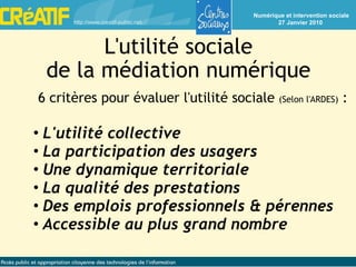 L'utilité sociale de la médiation numérique 6 critères pour évaluer l'utilité sociale  (Selon l'ARDES)  : L'utilité collective La participation des usagers Une dynamique territoriale La qualité des prestations Des emplois professionnels & pérennes Accessible au plus grand nombre 