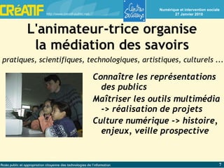 L'animateur-trice organise la médiation des savoirs Connaître les représentations des publics Maîtriser les outils multimédia -> réalisation de projets Culture numérique -> histoire, enjeux, veille prospective pratiques, scientifiques, technologiques, artistiques, culturels ... 