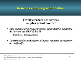 6- Accès au plus grand nombre Favorise  l'accès  des services au plus grand nombre  : Etre capable de mesurer l'impact quantitatif et qualitatif de l'action des EPN & PAPI Statistiques de fréquentation Construire des indicateurs d'impact réalistes par rapport aux objectifs 