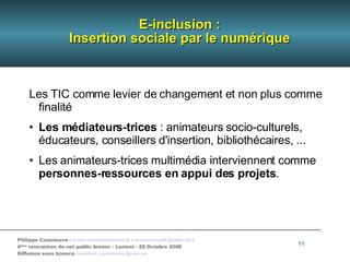 E-inclusion : Insertion sociale par le numérique Les TIC comme levier de changement et non plus comme finalité Les médiateurs-trices  : animateurs socio-culturels, éducateurs, conseillers d'insertion, bibliothécaires, ... Les animateurs-trices multimédia interviennent comme  personnes-ressources en appui des projets . 
