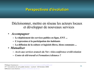 Perspectives d'évolution Décloisonner, mettre en réseau les acteurs locaux  et développer de nouveaux services Accompagner  Le  déploiement des services publics en ligne, ENT ... L'expression et la participation des habitants La diffusion de la culture et logiciels libres, biens communs ...  Mutualiser Accès aux services avancés du Net : visio-conférence et télé-réunion Centre de télé-travail et Formation à distance ? 