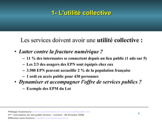 1- L'utilité collective Les services doivent avoir une  utilité collective : Lutter contre la   fracture numérique ? 11 % des internautes se connectent depuis un lieu public (1 ado sur 5)‏ Les 2/3 des usagers des EPN sont équipés chez eux 3.500 EPN peuvent accueillir 2 % de la population française 1 ordi en accès public pour 430 personnes Dynamiser et accompagner l'offre de services publics ? Exemple des EPM du Lot 
