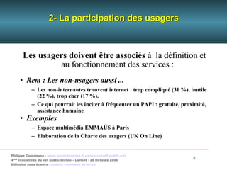 2- La participation des usagers Les usagers   doivent être associés  à  la définition et au fonctionnement des services : Rem : Les non-usagers aussi ... Les non-internautes trouvent internet : trop compliqué (31 %), inutile (22 %), trop cher (17 %). Ce qui pourrait les inciter à fréquenter un PAPI : gratuité, proximité, assistance humaine Exemples Espace multimédia EMMAÜS à Paris Elaboration de la Charte des usagers (UK On Line)‏ 