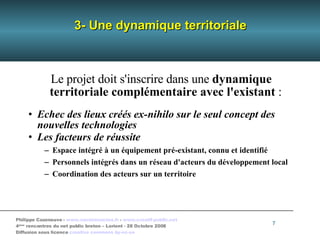 3- Une dynamique territoriale Le projet doit s'inscrire dans une  dynamique territoriale complémentaire avec l'existant  : Echec des lieux créés ex-nihilo sur le seul concept des nouvelles technologies Les facteurs de réussite Espace intégré à un équipement pré-existant, connu et identifié Personnels intégrés dans un réseau d'acteurs du développement local Coordination des acteurs sur un territoire 