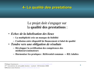 4- La qualité des prestations Le projet doit s'engager sur  la  qualité des prestations  : Echec de la labelisation des lieux La multiplicité crée un manque de lisibilité Confusion entre dispositif de financement et label de qualité Tendre vers une obligation de résultats Développer la certification des compétences des médiateurs/animateurs Harmoniser les pratiques : Référentiel commun -> B2i Adultes 