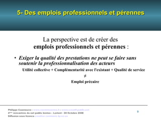 5- Des emplois professionnels et pérennes La perspective est de créer des  emplois professionnels et pérennes  : Exiger la qualité des prestations ne peut se faire sans soutenir la professionnalisation des acteurs Utilité collective + Complémentarité avec l'existant + Qualité de service ≠ Emploi précaire 