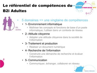 Le référentiel de compétences du B2i Adultes  5 domaines => une vingtaine de compétences 1- Environnement informatique  Maîtriser les concepts et fonctions de base d’un poste informatique, l’utiliser dans un contexte de réseau 2- Attitude citoyenne Adopter une attitude citoyenne dans la société de l’information 3- Traitement et production Réaliser un document numérique 4- Recherche de l’information Construire une démarche de recherche et évaluer l’information 5- Communication Communiquer, échanger, collaborer en réseau 