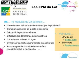 Les EPM du Lot  Voir aussi ... EPM Lotois Boîte à outils Slideshare Diaporama de présentation du dispositif 10 modules de 2h au choix ... Un ordinateur et internet à la maison : pour quoi faire ? Communiquer avec sa famille et ses amis Découvrir la photo numérique Effectuer des démarches administratives Comparer et acheter en ligne Dynamiser sa rechercher d'emploi avec internet Accompagner la scolarité de son enfant avec internet et le multimédia  ... 