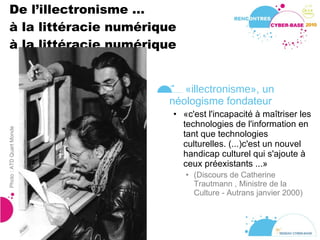 De l’illectronisme ... à la littéracie numérique à la littéracie numérique « illectronisme », un néologisme fondateur «c'est l'incapacité à maîtriser les technologies de l'information en tant que technologies culturelles. (...)c'est un nouvel handicap culturel qui s'ajoute à ceux préexistants ...» (Discours de Catherine Trautmann , Ministre de la Culture - Autrans janvier 2000) Photo : ATD Quart Monde 