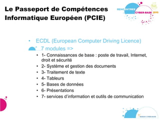 Le Passeport de Compétences Informatique Européen (PCIE) ECDL (European Computer Driving Licence) 7 modules => 1- Connaissances de base : poste de travail, Internet, droit et sécurité 2- Système et gestion des documents 3- Traitement de texte 4- Tableurs 5- Bases de données 6- Présentations 7- services d’information et outils de communication 