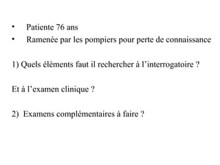 • Patiente 76 ans
• Ramenée par les pompiers pour perte de connaissance
1) Quels éléments faut il rechercher à l’interrogatoire ?
Et à l’examen clinique ?
2) Examens complémentaires à faire ?
 