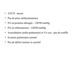 • ATCD : aucun
• Pas de prise médicamenteuse
• PA en position allongée : 130/90 mmHg
• PA en orthostatisme : 120/80 mmHg
• Auscultation cardio-pulmonaire et Vx cou : pas de souffle
• Examen pulmonaire normal
• Pas de déficit moteur ni sensitif
 