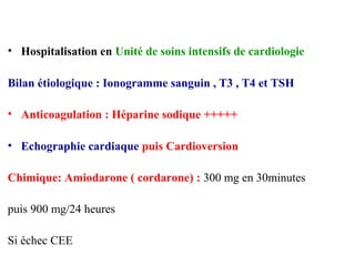 • Hospitalisation en Unité de soins intensifs de cardiologie
Bilan étiologique : Ionogramme sanguin , T3 , T4 et TSH
• Anticoagulation : Héparine sodique +++++
• Echographie cardiaque puis Cardioversion
Chimique: Amiodarone ( cordarone) : 300 mg en 30minutes
puis 900 mg/24 heures
Si échec CEE
 