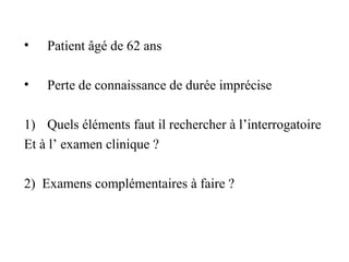 • Patient âgé de 62 ans
• Perte de connaissance de durée imprécise
1) Quels éléments faut il rechercher à l’interrogatoire
Et à l’ examen clinique ?
2) Examens complémentaires à faire ?
 