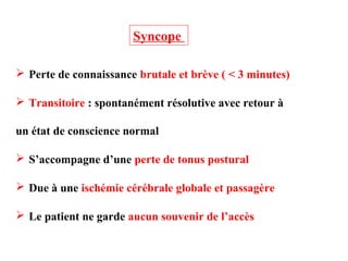  Perte de connaissance brutale et brève ( < 3 minutes)
 Transitoire : spontanément résolutive avec retour à
un état de conscience normal
 S’accompagne d’une perte de tonus postural
 Due à une ischémie cérébrale globale et passagère
 Le patient ne garde aucun souvenir de l’accès
Syncope
 