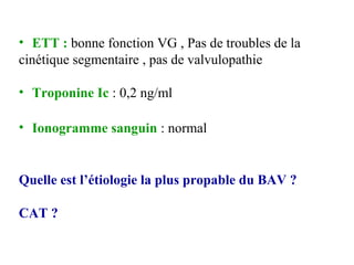 • ETT : bonne fonction VG , Pas de troubles de la
cinétique segmentaire , pas de valvulopathie
• Troponine Ic : 0,2 ng/ml
• Ionogramme sanguin : normal
Quelle est l’étiologie la plus propable du BAV ?
CAT ?
 