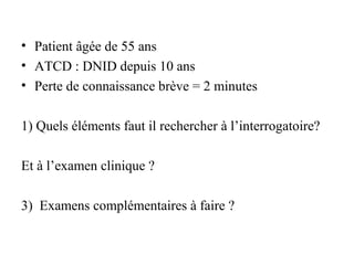 • Patient âgée de 55 ans
• ATCD : DNID depuis 10 ans
• Perte de connaissance brève = 2 minutes
1) Quels éléments faut il rechercher à l’interrogatoire?
Et à l’examen clinique ?
3) Examens complémentaires à faire ?
 