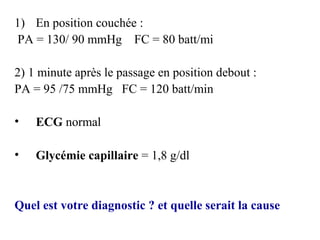 1) En position couchée :
PA = 130/ 90 mmHg FC = 80 batt/mi
2) 1 minute après le passage en position debout :
PA = 95 /75 mmHg FC = 120 batt/min
• ECG normal
• Glycémie capillaire = 1,8 g/dl
Quel est votre diagnostic ? et quelle serait la cause
 