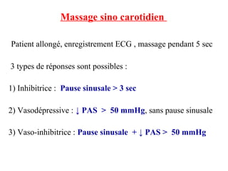 Massage sino carotidien
Patient allongé, enregistrement ECG , massage pendant 5 sec
3 types de réponses sont possibles :
1) Inhibitrice : Pause sinusale > 3 sec
2) Vasodépressive : ↓ PAS > 50 mmHg, sans pause sinusale
3) Vaso-inhibitrice : Pause sinusale + ↓ PAS > 50 mmHg
 