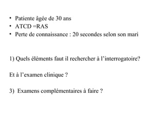 • Patiente âgée de 30 ans
• ATCD =RAS
• Perte de connaissance : 20 secondes selon son mari
1) Quels éléments faut il rechercher à l’interrogatoire?
Et à l’examen clinique ?
3) Examens complémentaires à faire ?
 