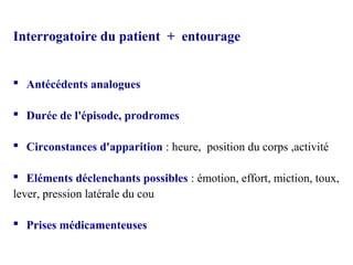 Interrogatoire du patient + entourage
 Antécédents analogues
 Durée de l'épisode, prodromes
 Circonstances d'apparition : heure, position du corps ,activité
 Eléments déclenchants possibles : émotion, effort, miction, toux,
lever, pression latérale du cou
 Prises médicamenteuses
 