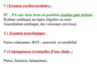 1 ) Examen cardiovasculaire :
FC , PA aux deux bras en position couchée puis debout
Rythme cardiaque au repos (régulier ou non)
Auscultation cardiaque, des vaisseaux cervicaux
2 ) Examen neurologique :
Paires crâniennes- ROT , motricité et sensibilité
3 ) Conséquences éventuelles d’une chute :
Plaies, fractures, hématomes.
 
