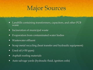 Major Sources

 Landfills containing transformers, capacitors, and other PCB
  waste
 Incineration of municipal waste
 Evaporation from contaminated water bodies
 Wastewater effluent
 Scrap metal recycling (heat transfer and hydraulic equipment)
 Used oil (<50 ppm)
 Asphalt roofing materials
 Auto salvage yards (hydraulic fluid, ignition coils)
 