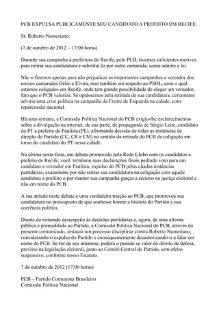 PCB EXPULSA PUBLICAMENTE SEU CANDIDATO A PREFEITO EM RECIFE

Sr. Roberto Numeriano:

(7 de outubro de 2012 – 17:00 horas)

Durante sua campanha à prefeitura do Recife, pelo PCB, tivemos suficientes motivos
para retirar sua candidatura e substituí-lo por outro camarada, como admite a lei.

Não o fizemos apenas para não prejudicar as importantes campanhas a vereador dos
nossos camaradas Délio e Elvira, mas também em respeito ao PSOL, com o qual
estamos coligados em Recife, onde tem grande possibilidade de eleger um vereador,
fato que o PCB valoriza. Se optássemos pela retirada de sua candidatura, certamente
adviria uma crise política na campanha da Frente de Esquerda na cidade, com
repercussão nacional.

Há uma semana, a Comissão Política Nacional do PCB exigiu-lhe esclarecimentos
sobre a divulgação na internet, de sua parte, de propaganda de Sérgio Leite, candidato
do PT a prefeito de Paulista (PE), afrontando decisão de todas as instâncias de
direção do Partido (CC, CR e CM) no sentido da retirada do PCB da coligação em
torno do candidato do PT nessa cidade.

Na última sexta-feira, em debate promovido pela Rede Globo com os candidatos a
prefeito de Recife, você terminou suas declarações finais pedindo voto para um
candidato a vereador em Paulista, expulso do PCB pelas citadas instâncias
partidárias, exatamente por não retirar sua candidatura na coligação com aquele
candidato a prefeito e por manter sua campanha graças a recurso na justiça eleitoral e
não em nome do PCB.

A sua atitude neste debate é uma verdadeira traição ao PCB, que promoveu sua
candidatura no pressuposto de que soubesse honrar a história do Partido e sua
coerência política.

Diante do reiterado desrespeito às decisões partidárias e, agora, de uma afronta
pública e premeditada ao Partido, a Comissão Política Nacional do PCB, através do
presente comunicado, instaura um processo disciplinar contra Roberto Numeriano,
considerando-o expulso do Partido e consequentemente desautorizando-o a falar em
nome do PCB. Se for de seu interesse, poderá o punido se valer do direito de defesa,
previsto na legislação eleitoral, junto ao Comitê Central do Partido, sem efeito
suspensivo, conforme nosso Estatuto.

7 de outubro de 2012 (17:00 horas)

PCB – Partido Comunista Brasileiro
Comissão Política Nacional
 