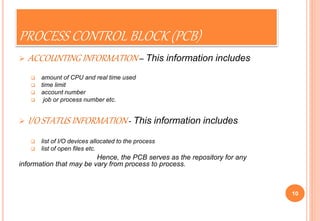 PROCESS CONTROL BLOCK (PCB)
 ACCOUNTING INFORMATION – This information includes
 amount of CPU and real time used
 time limit
 account number
 job or process number etc.
 I/O STATUS INFORMATION - This information includes
 list of I/O devices allocated to the process
 list of open files etc.
Hence, the PCB serves as the repository for any
information that may be vary from process to process.
10
 
