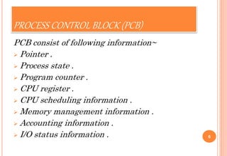 PROCESS CONTROL BLOCK (PCB)
PCB consist of following information~
 Pointer .
 Process state .
 Program counter .
 CPU register .
 CPU scheduling information .
 Memory management information .
 Accounting information .
 I/O status information . 6
 