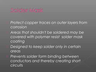  Protect copper traces on outer layers from
corrosion
 Areas that shouldn't be soldered may be
covered with polymer resist solder mask
coating
 Designed to keep solder only in certain
areas
 Prevents solder form binding between
conductors and thereby creating short
circuits
 