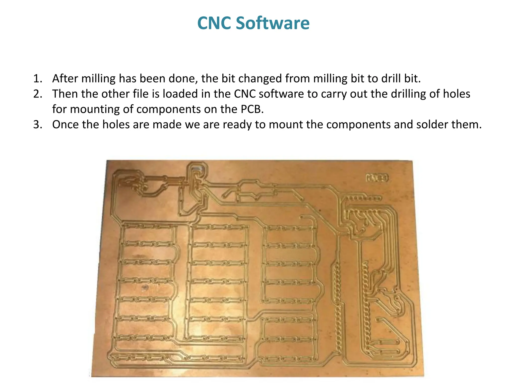 1. After milling has been done, the bit changed from milling bit to drill bit.
2. Then the other file is loaded in the CNC software to carry out the drilling of holes
for mounting of components on the PCB.
3. Once the holes are made we are ready to mount the components and solder them.
CNC Software
 