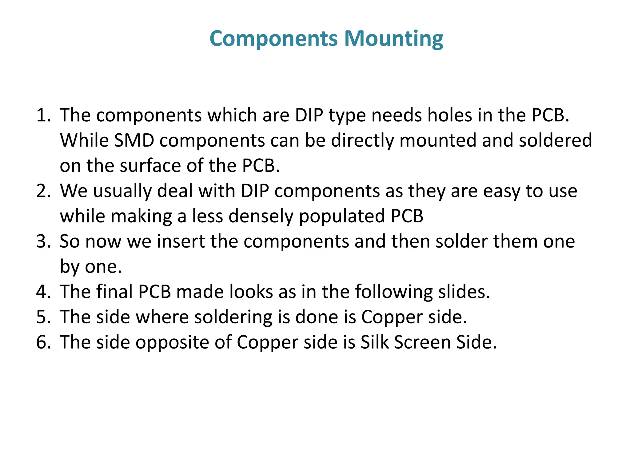 1. The components which are DIP type needs holes in the PCB.
While SMD components can be directly mounted and soldered
on the surface of the PCB.
2. We usually deal with DIP components as they are easy to use
while making a less densely populated PCB
3. So now we insert the components and then solder them one
by one.
4. The final PCB made looks as in the following slides.
5. The side where soldering is done is Copper side.
6. The side opposite of Copper side is Silk Screen Side.
Components Mounting
 