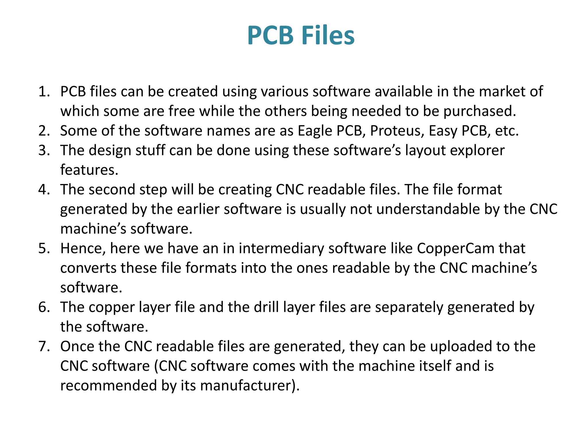 1. PCB files can be created using various software available in the market of
which some are free while the others being needed to be purchased.
2. Some of the software names are as Eagle PCB, Proteus, Easy PCB, etc.
3. The design stuff can be done using these software’s layout explorer
features.
4. The second step will be creating CNC readable files. The file format
generated by the earlier software is usually not understandable by the CNC
machine’s software.
5. Hence, here we have an in intermediary software like CopperCam that
converts these file formats into the ones readable by the CNC machine’s
software.
6. The copper layer file and the drill layer files are separately generated by
the software.
7. Once the CNC readable files are generated, they can be uploaded to the
CNC software (CNC software comes with the machine itself and is
recommended by its manufacturer).
PCB Files
 