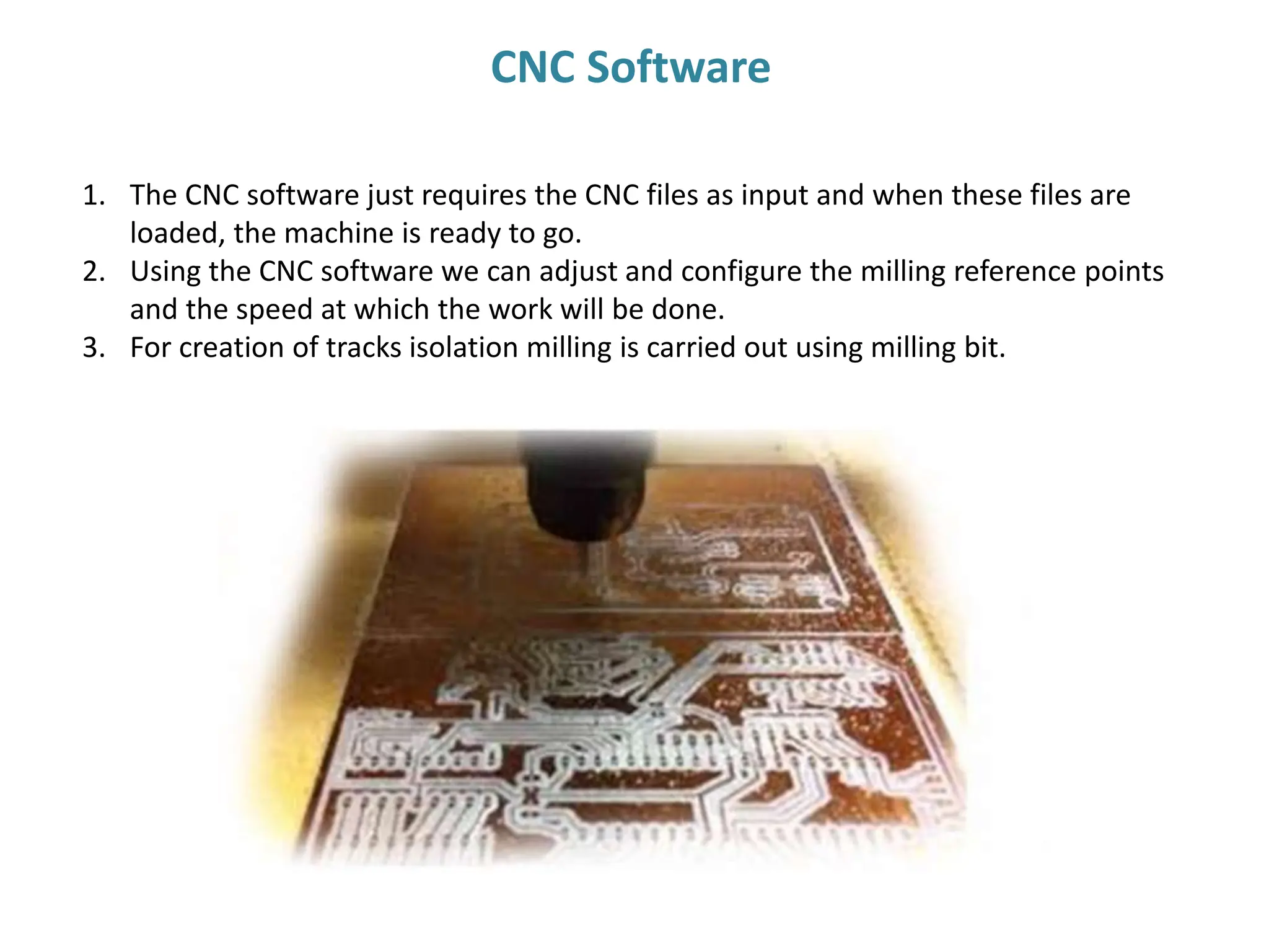 1. The CNC software just requires the CNC files as input and when these files are
loaded, the machine is ready to go.
2. Using the CNC software we can adjust and configure the milling reference points
and the speed at which the work will be done.
3. For creation of tracks isolation milling is carried out using milling bit.
CNC Software
 