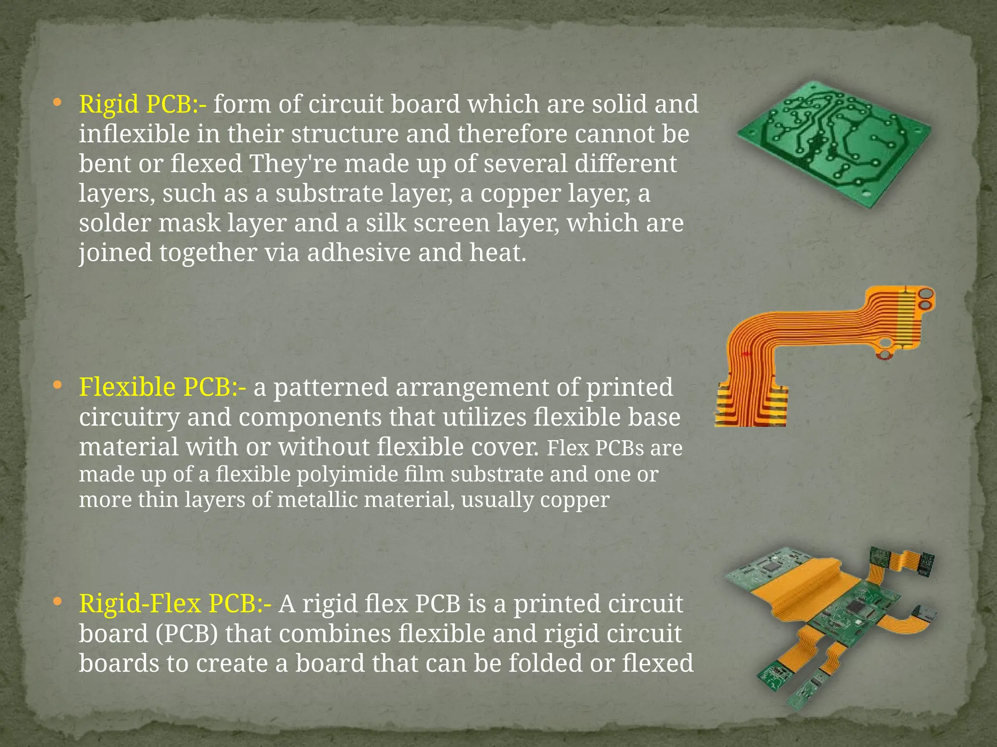  Rigid PCB:- form of circuit board which are solid and
inflexible in their structure and therefore cannot be
bent or flexed They're made up of several different
layers, such as a substrate layer, a copper layer, a
solder mask layer and a silk screen layer, which are
joined together via adhesive and heat.
 Flexible PCB:- a patterned arrangement of printed
circuitry and components that utilizes flexible base
material with or without flexible cover. Flex PCBs are
made up of a flexible polyimide film substrate and one or
more thin layers of metallic material, usually copper
 Rigid-Flex PCB:- A rigid flex PCB is a printed circuit
board (PCB) that combines flexible and rigid circuit
boards to create a board that can be folded or flexed
 