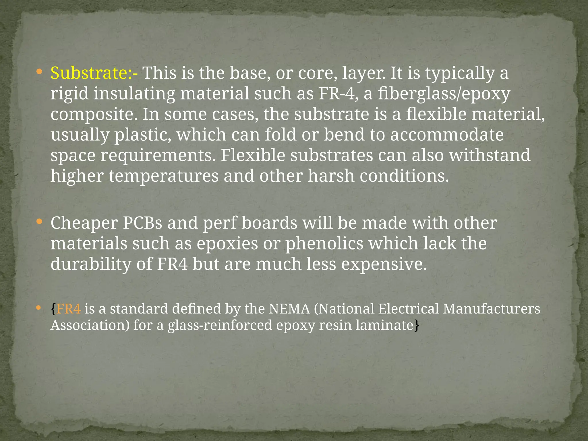  Substrate:- This is the base, or core, layer. It is typically a
rigid insulating material such as FR-4, a fiberglass/epoxy
composite. In some cases, the substrate is a flexible material,
usually plastic, which can fold or bend to accommodate
space requirements. Flexible substrates can also withstand
higher temperatures and other harsh conditions.
 Cheaper PCBs and perf boards will be made with other
materials such as epoxies or phenolics which lack the
durability of FR4 but are much less expensive.
 {FR4 is a standard defined by the NEMA (National Electrical Manufacturers
Association) for a glass-reinforced epoxy resin laminate}
 