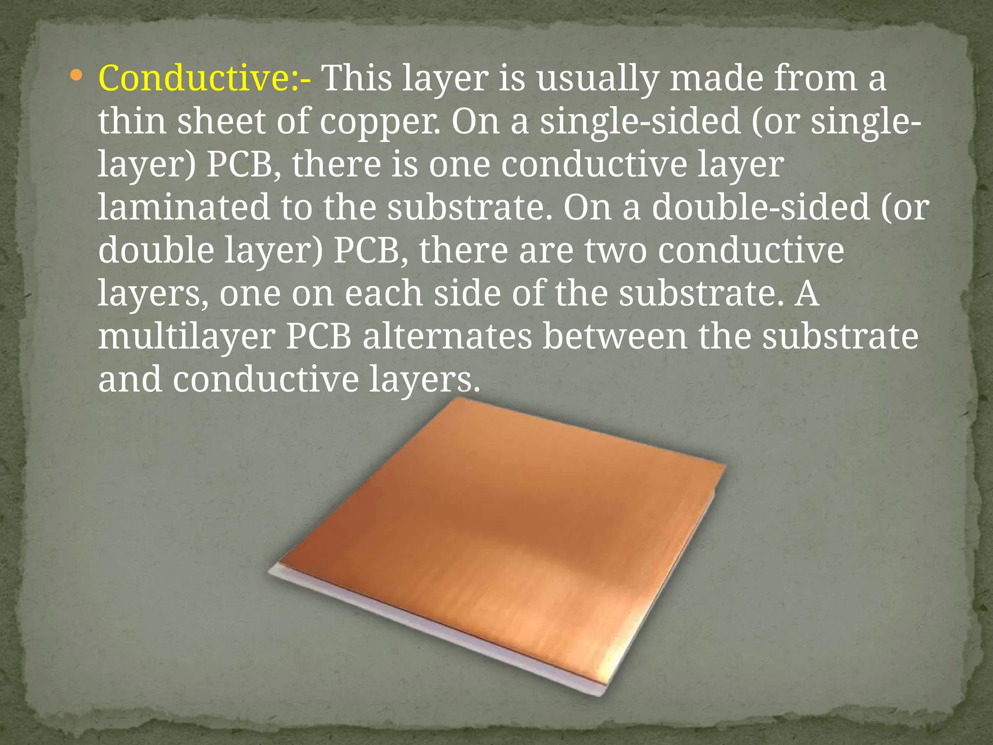  Conductive:- This layer is usually made from a
thin sheet of copper. On a single-sided (or single-
layer) PCB, there is one conductive layer
laminated to the substrate. On a double-sided (or
double layer) PCB, there are two conductive
layers, one on each side of the substrate. A
multilayer PCB alternates between the substrate
and conductive layers.
 