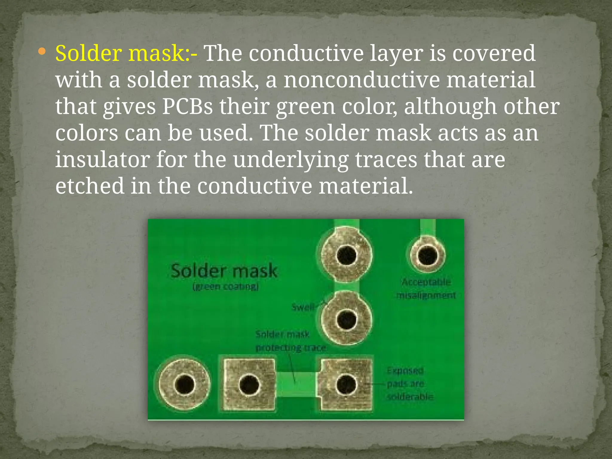  Solder mask:- The conductive layer is covered
with a solder mask, a nonconductive material
that gives PCBs their green color, although other
colors can be used. The solder mask acts as an
insulator for the underlying traces that are
etched in the conductive material.
 