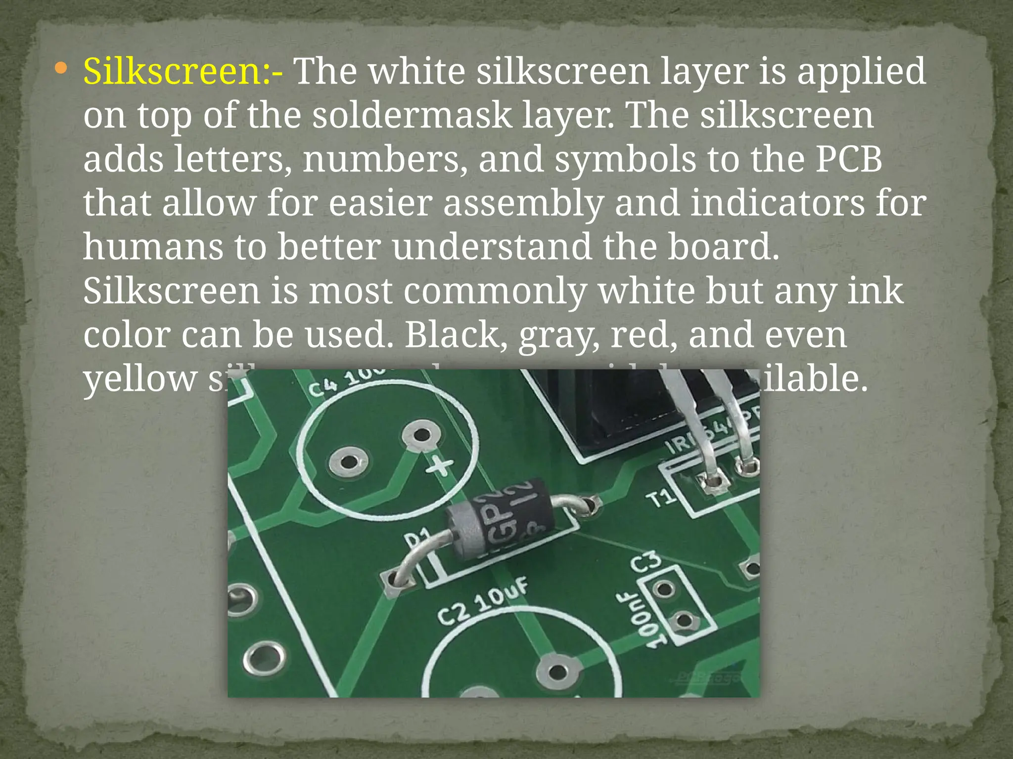  Silkscreen:- The white silkscreen layer is applied
on top of the soldermask layer. The silkscreen
adds letters, numbers, and symbols to the PCB
that allow for easier assembly and indicators for
humans to better understand the board.
Silkscreen is most commonly white but any ink
color can be used. Black, gray, red, and even
yellow silkscreen colors are widely available.
 