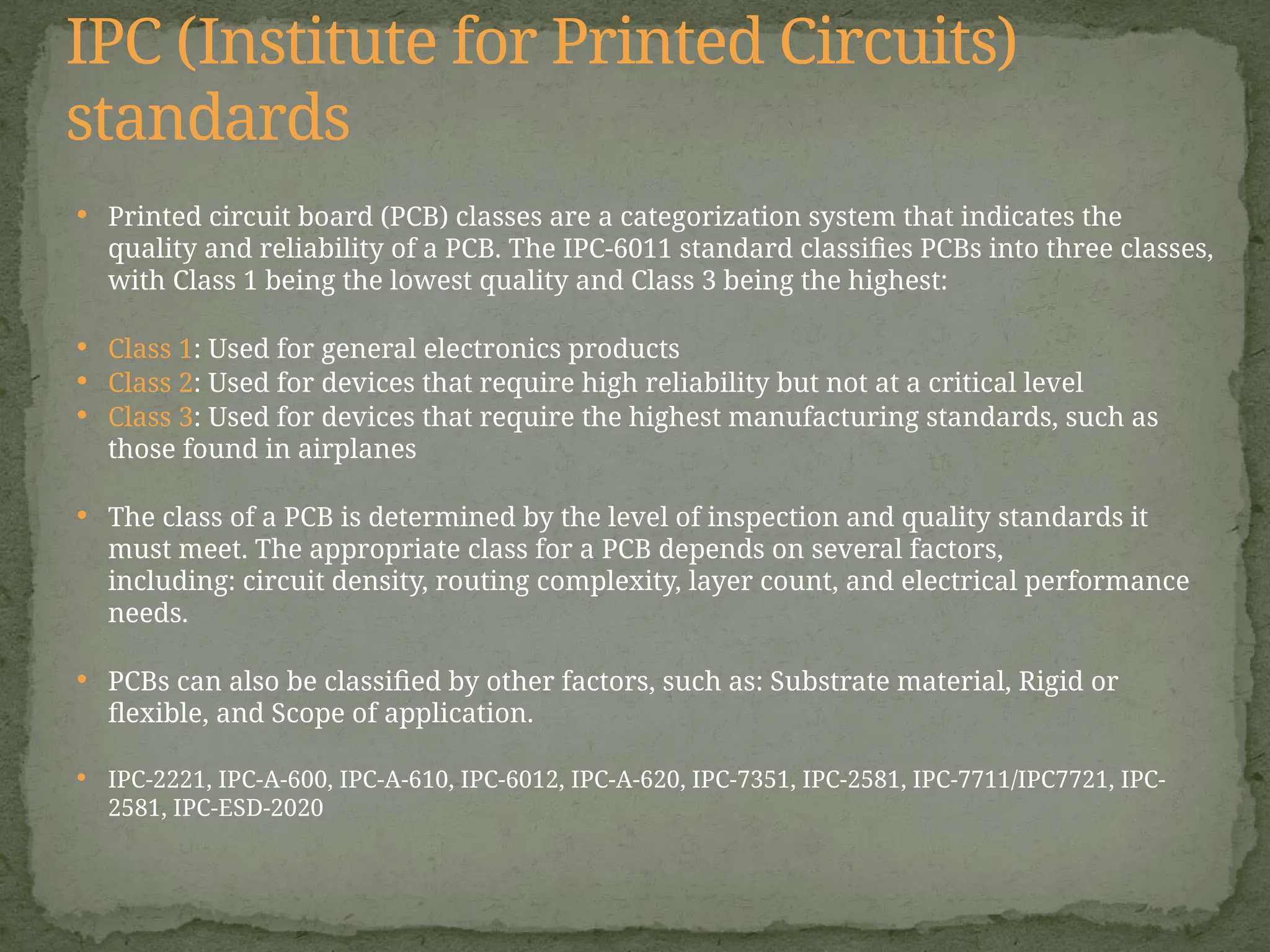  Printed circuit board (PCB) classes are a categorization system that indicates the
quality and reliability of a PCB. The IPC-6011 standard classifies PCBs into three classes,
with Class 1 being the lowest quality and Class 3 being the highest:
 Class 1: Used for general electronics products
 Class 2: Used for devices that require high reliability but not at a critical level
 Class 3: Used for devices that require the highest manufacturing standards, such as
those found in airplanes
 The class of a PCB is determined by the level of inspection and quality standards it
must meet. The appropriate class for a PCB depends on several factors,
including: circuit density, routing complexity, layer count, and electrical performance
needs.
 PCBs can also be classified by other factors, such as: Substrate material, Rigid or
flexible, and Scope of application.
 IPC-2221, IPC-A-600, IPC-A-610, IPC-6012, IPC-A-620, IPC-7351, IPC-2581, IPC-7711/IPC7721, IPC-
2581, IPC-ESD-2020
IPC (Institute for Printed Circuits)
standards
 