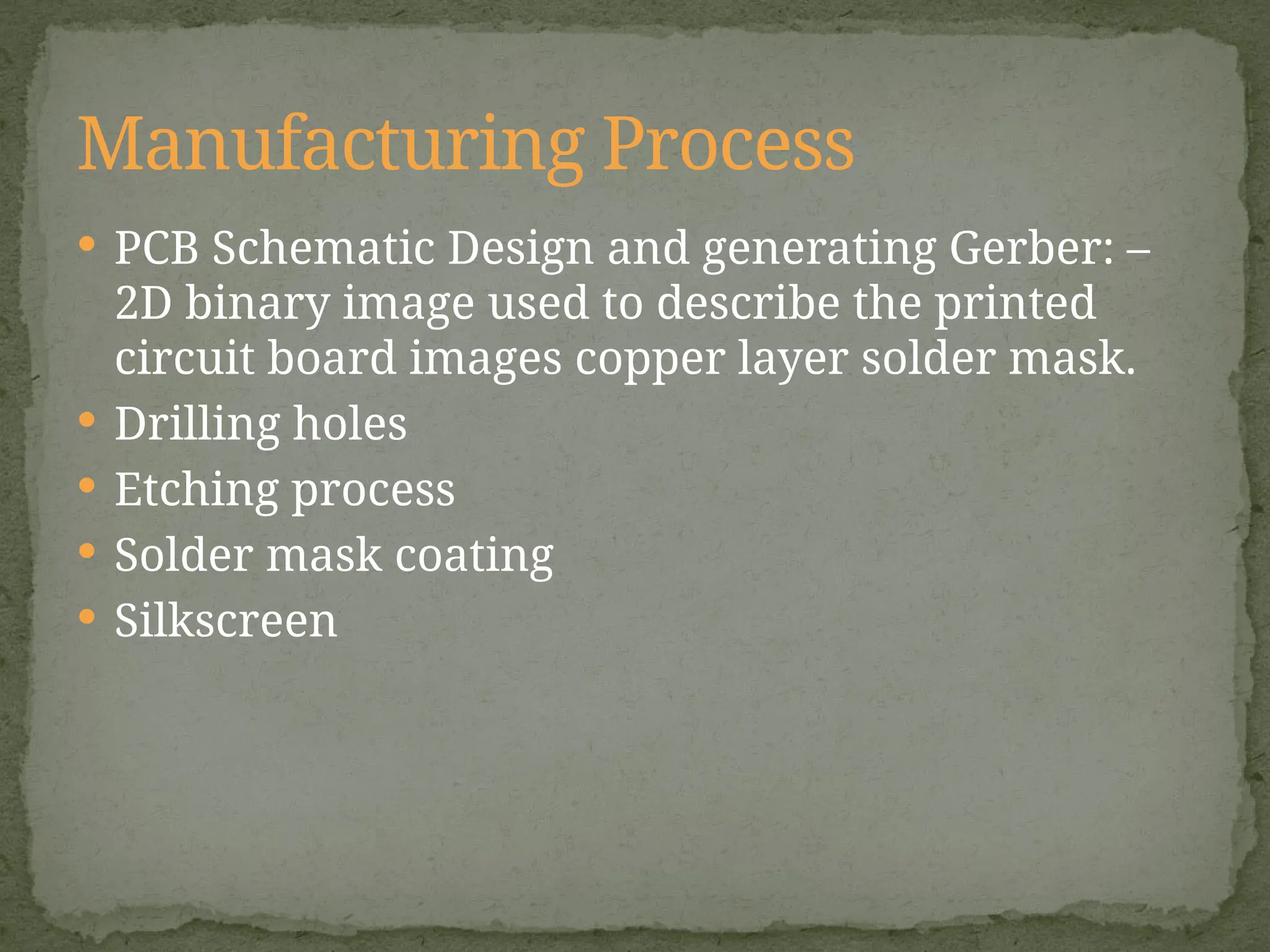  PCB Schematic Design and generating Gerber: –
2D binary image used to describe the printed
circuit board images copper layer solder mask.
 Drilling holes
 Etching process
 Solder mask coating
 Silkscreen
Manufacturing Process
 