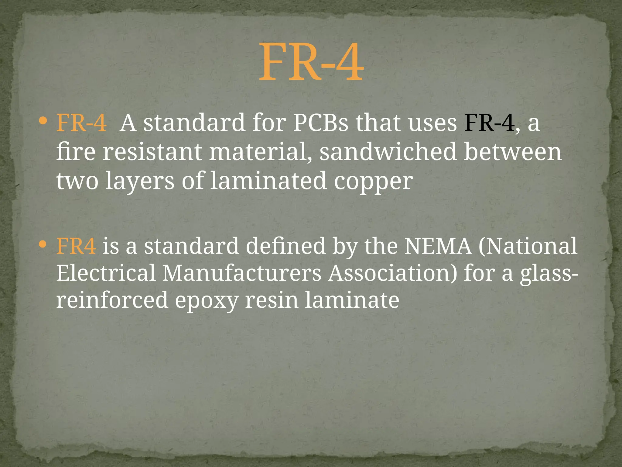  FR-4 A standard for PCBs that uses FR-4, a
fire resistant material, sandwiched between
two layers of laminated copper
 FR4 is a standard defined by the NEMA (National
Electrical Manufacturers Association) for a glass-
reinforced epoxy resin laminate
FR-4
 
