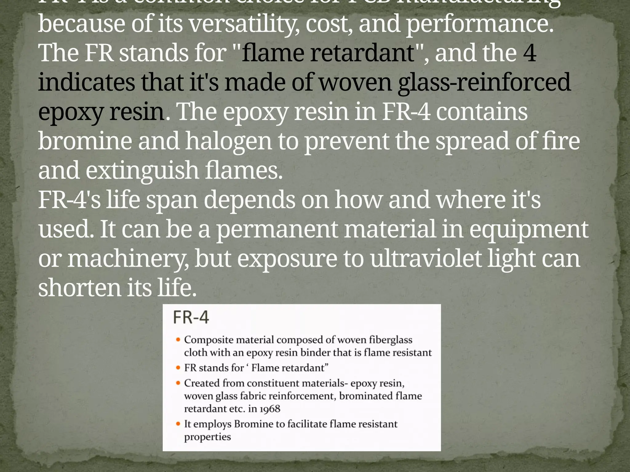 FR-4 is a common choice for PCB manufacturing
because of its versatility, cost, and performance.
The FR stands for "flame retardant", and the 4
indicates that it's made of woven glass-reinforced
epoxy resin. The epoxy resin in FR-4 contains
bromine and halogen to prevent the spread of fire
and extinguish flames.
FR-4's life span depends on how and where it's
used. It can be a permanent material in equipment
or machinery, but exposure to ultraviolet light can
shorten its life.
 