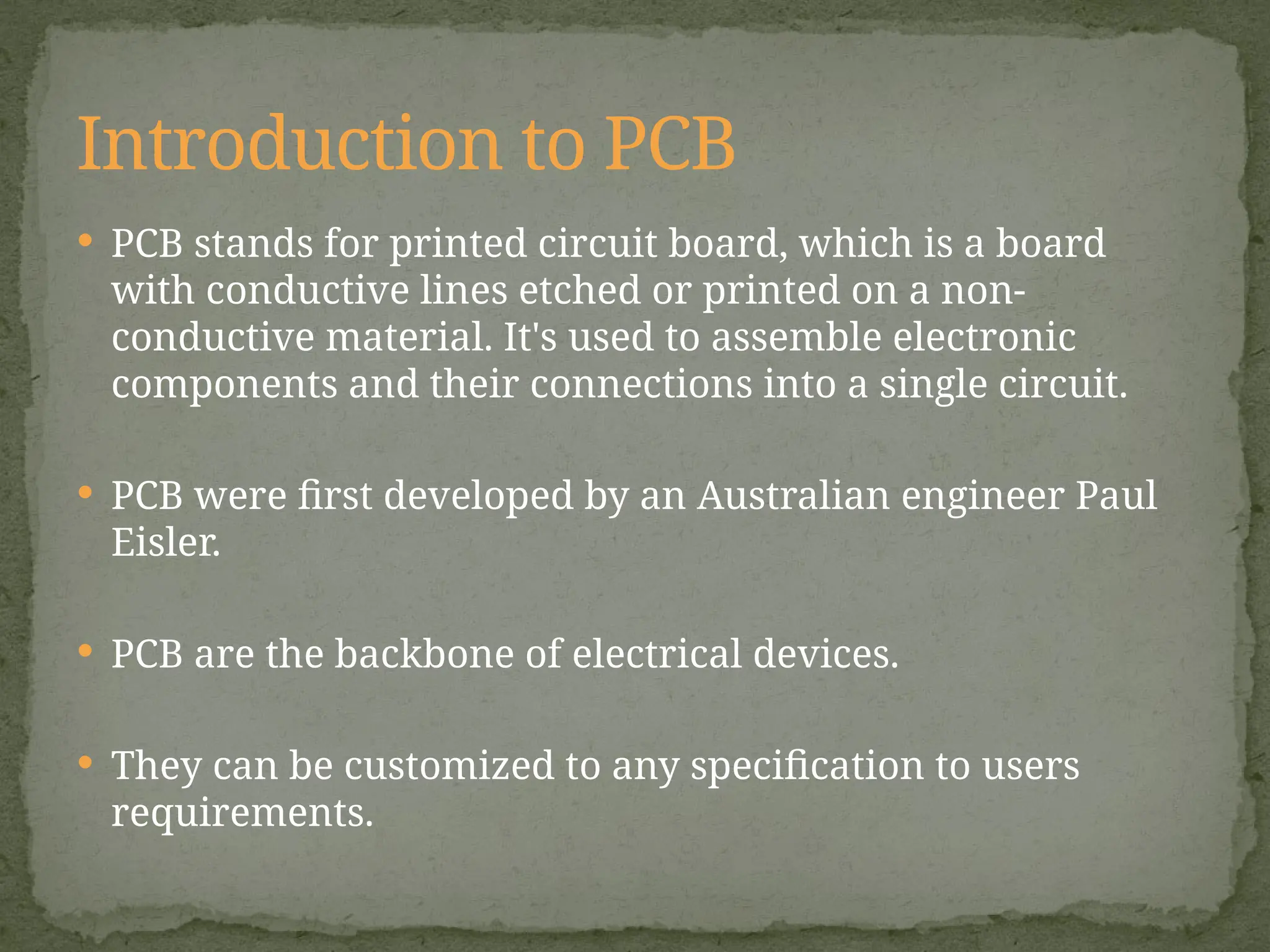  PCB stands for printed circuit board, which is a board
with conductive lines etched or printed on a non-
conductive material. It's used to assemble electronic
components and their connections into a single circuit.
 PCB were first developed by an Australian engineer Paul
Eisler.
 PCB are the backbone of electrical devices.
 They can be customized to any specification to users
requirements.
Introduction to PCB
 