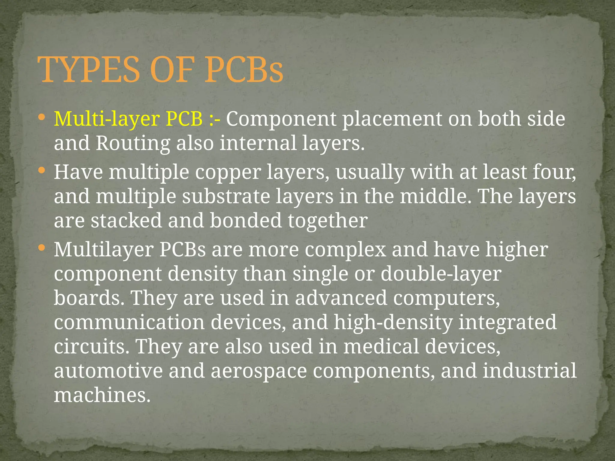 Multi-layer PCB :- Component placement on both side
and Routing also internal layers.
 Have multiple copper layers, usually with at least four,
and multiple substrate layers in the middle. The layers
are stacked and bonded together
 Multilayer PCBs are more complex and have higher
component density than single or double-layer
boards. They are used in advanced computers,
communication devices, and high-density integrated
circuits. They are also used in medical devices,
automotive and aerospace components, and industrial
machines.
TYPES OF PCBs
 