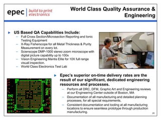 World Class Quality Assurance &
Engineering


US Based QA Capabilities Include:
– Full Cross Section/Microsection Reporting and Ionic
–
–
–

–

Testing Equipment
X-Ray Fisherscope for all Metal Thickness & Purity
Measurement on every lot.
Scienscope DMP-1000 stereo zoom microscope with
digital picture capability up to 100x
Vision Engineering Mantis Elite for 10X full range
visual inspection.
World Class Electronics Test Lab


Epec’s superior on-time delivery rates are the
result of our significant, dedicated engineering
resources and processes.
– Perform all DRC, DFM, Graphic Art and Engineering reviews
at our Engineering Center outside of Boston, MA
– Documentation of all manufacturing and detailed planning
processes, for all special requirements,
– Consistent documentation and tooling at all manufacturing
locations to ensure seamless prototype through production
manufacturing.

20

 